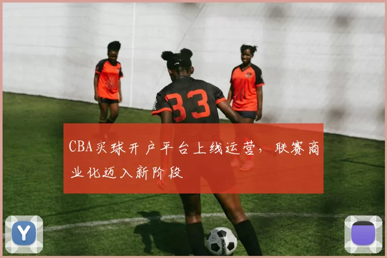 CBA买球开户平台上线运营，联赛商业化迈入新阶段