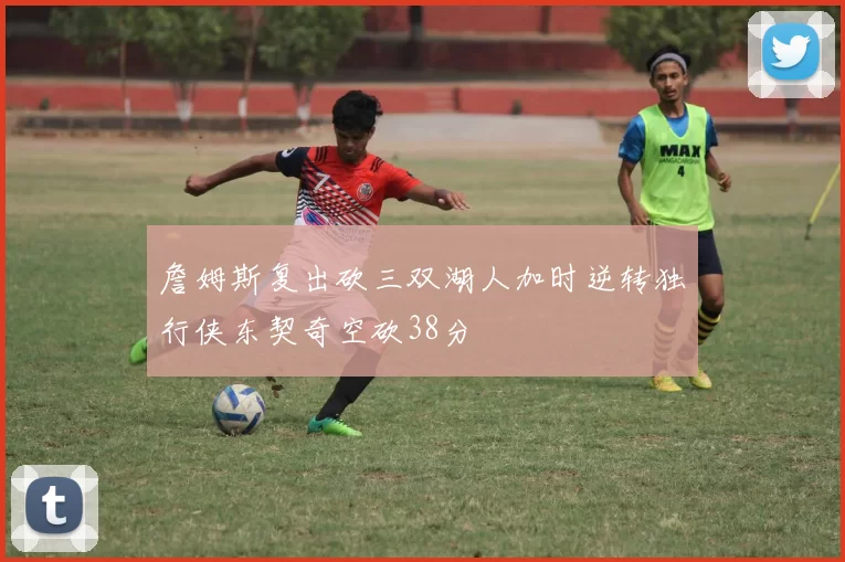 詹姆斯复出砍三双湖人加时逆转独行侠东契奇空砍38分