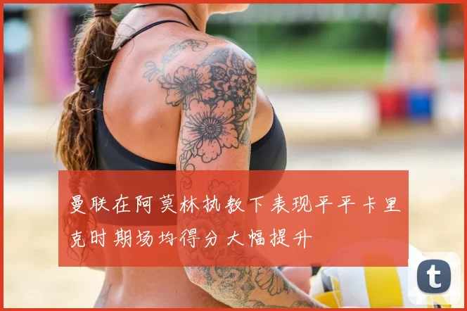曼联在阿莫林执教下表现平平卡里克时期场均得分大幅提升