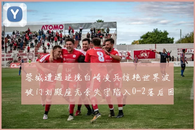蓉城遭遇逆境白崎凌兵惊艳世界波破门刘殿座无奈失守陷入0-2落后困境