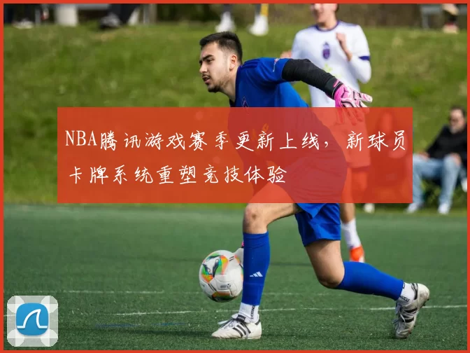 NBA腾讯游戏赛季更新上线,新球员卡牌系统重塑竞技体验