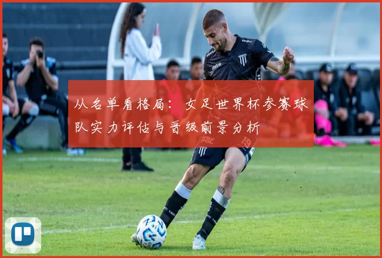 从名单看格局:女足世界杯参赛球队实力评估与晋级前景分析