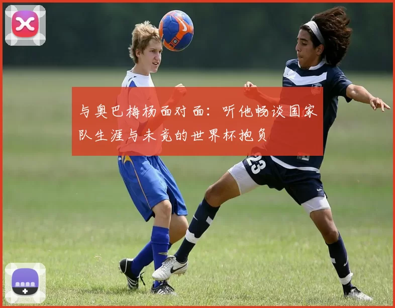 与奥巴梅杨面对面：听他畅谈国家队生涯与未竟的世界杯抱负