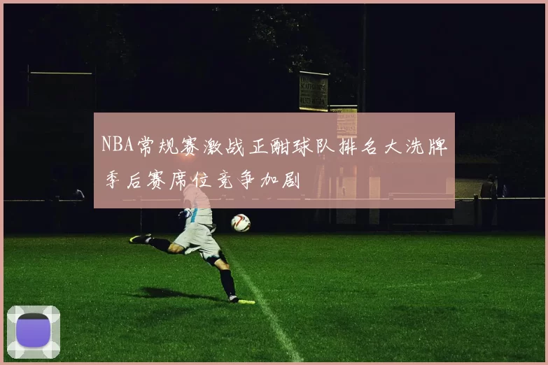 NBA常规赛激战正酣球队排名大洗牌季后赛席位竞争加剧