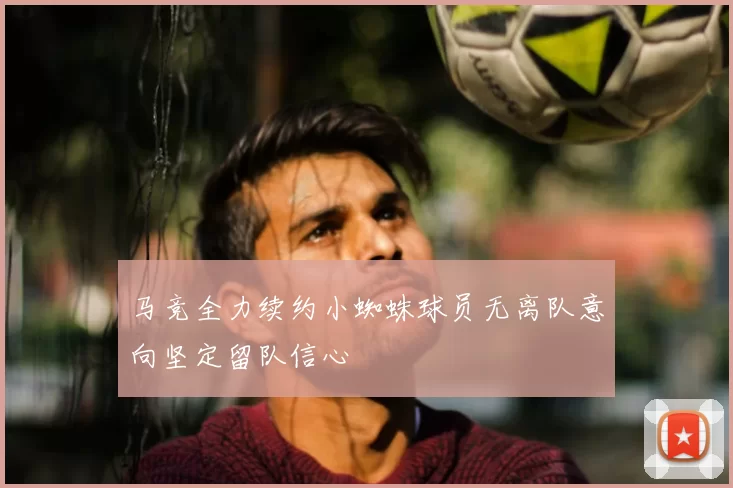 马竞全力续约小蜘蛛球员无离队意向坚定留队信心