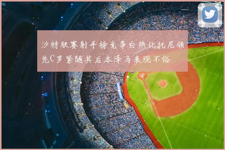 沙特联赛射手榜竞争白热化托尼领先C罗紧随其后本泽马表现不俗