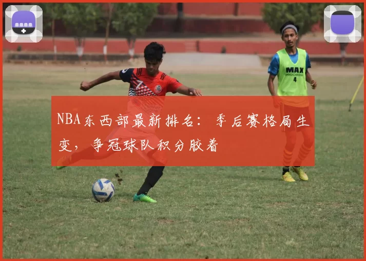 NBA东西部最新排名：季后赛格局生变，争冠球队积分胶着