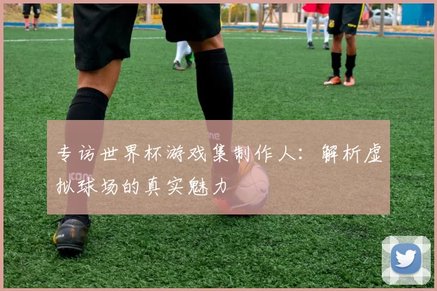 专访世界杯游戏集制作人：解析虚拟球场的真实魅力