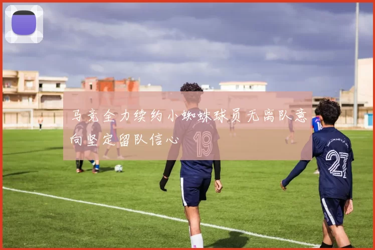 马竞全力续约小蜘蛛球员无离队意向坚定留队信心