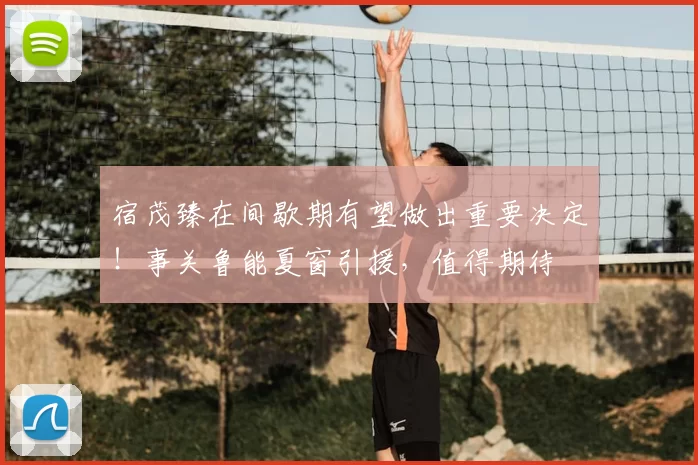 宿茂臻在间歇期有望做出重要决定！事关鲁能夏窗引援，值得期待