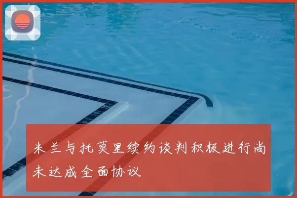 米兰与托莫里续约谈判积极进行尚未达成全面协议
