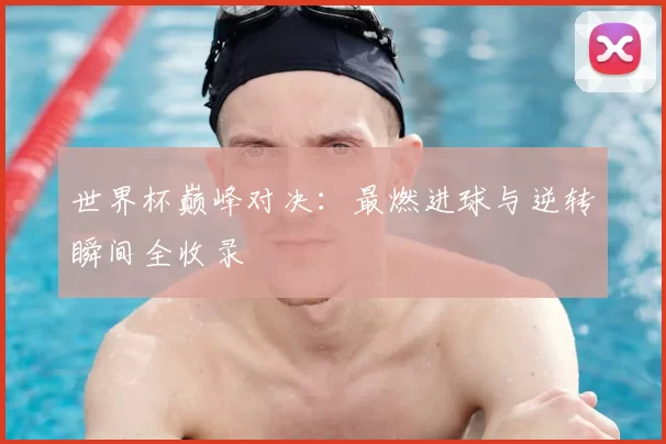 世界杯巅峰对决：最燃进球与逆转瞬间全收录