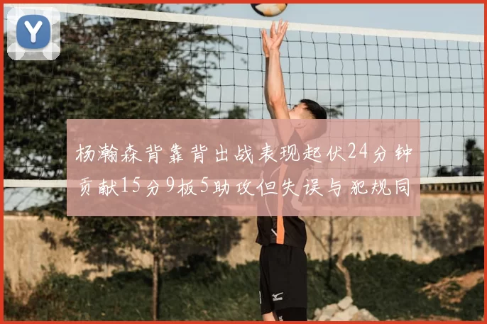 杨瀚森背靠背出战表现起伏24分钟贡献15分9板5助攻但失误与犯规同样引人关注