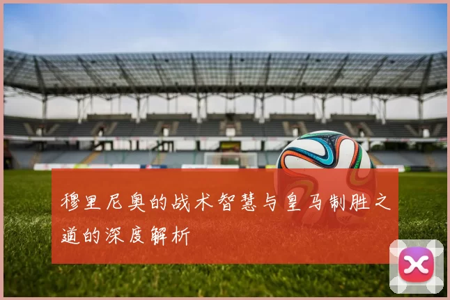 穆里尼奥的战术智慧与皇马制胜之道的深度解析