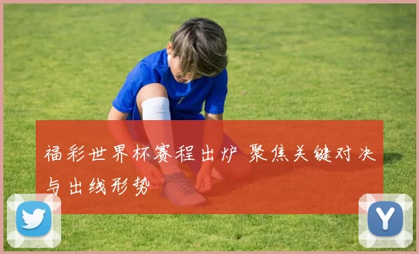 福彩世界杯赛程出炉 聚焦关键对决与出线形势