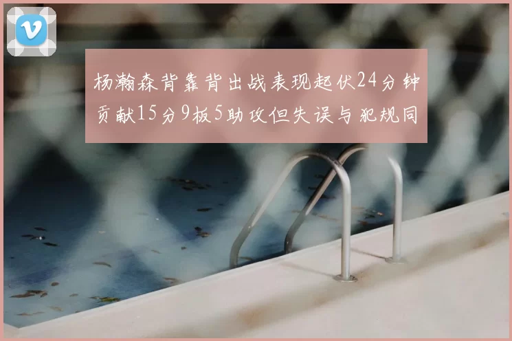 杨瀚森背靠背出战表现起伏24分钟贡献15分9板5助攻但失误与犯规同样引人关注