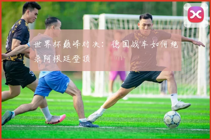 世界杯巅峰对决：德国战车如何绝杀阿根廷登顶