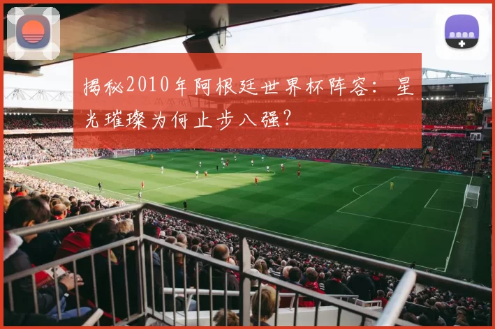 揭秘2010年阿根廷世界杯阵容:星光璀璨为何止步八强?