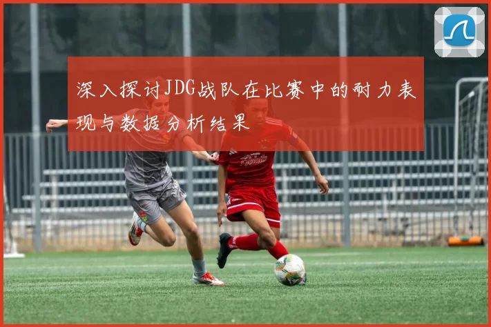 深入探讨JDG战队在比赛中的耐力表现与数据分析结果