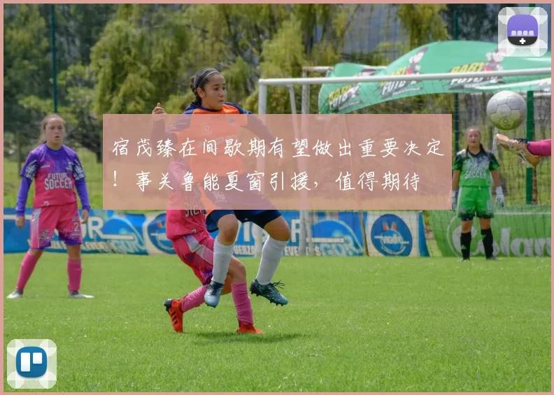 宿茂臻在间歇期有望做出重要决定！事关鲁能夏窗引援，值得期待