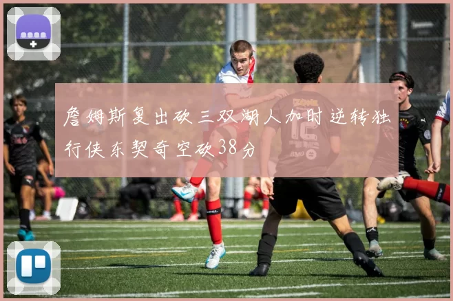 詹姆斯复出砍三双湖人加时逆转独行侠东契奇空砍38分