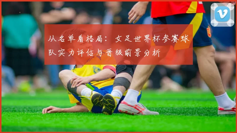 从名单看格局:女足世界杯参赛球队实力评估与晋级前景分析