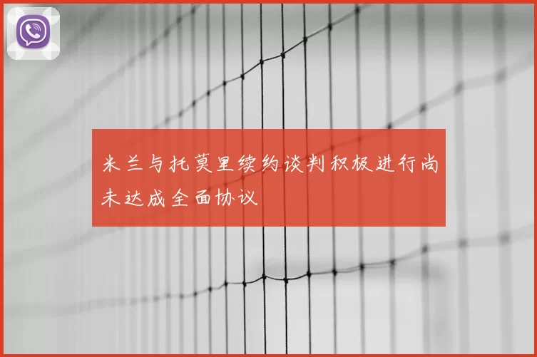 米兰与托莫里续约谈判积极进行尚未达成全面协议