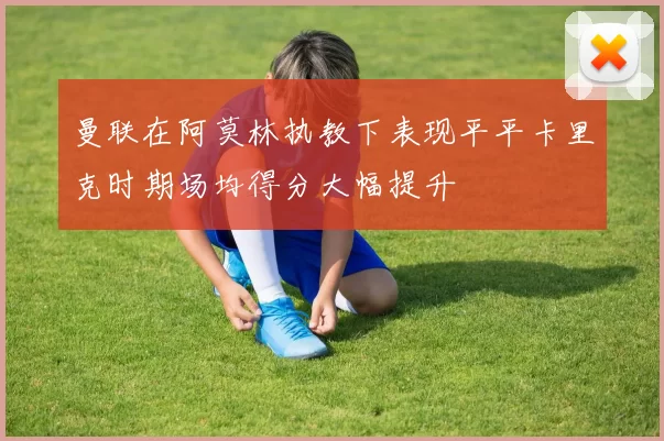曼联在阿莫林执教下表现平平卡里克时期场均得分大幅提升