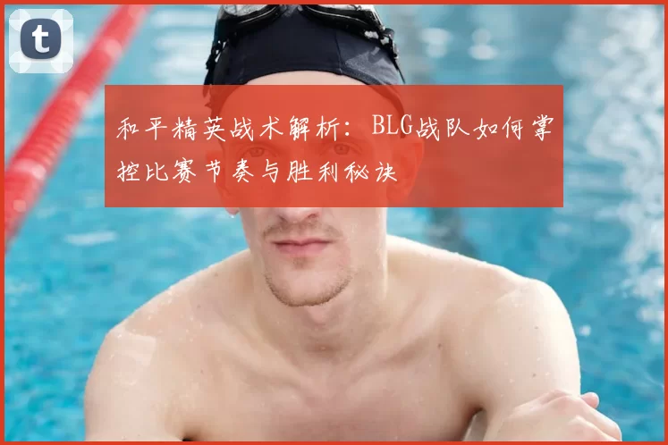 和平精英战术解析:BLG战队如何掌控比赛节奏与胜利秘诀