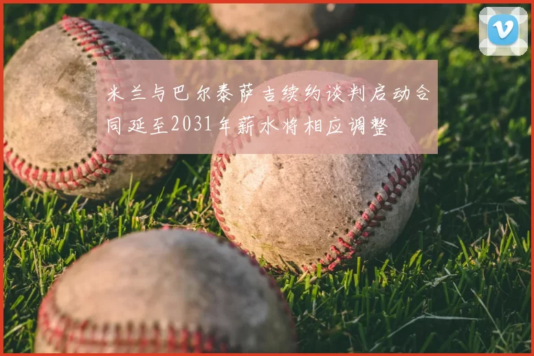 米兰与巴尔泰萨吉续约谈判启动合同延至2031年薪水将相应调整