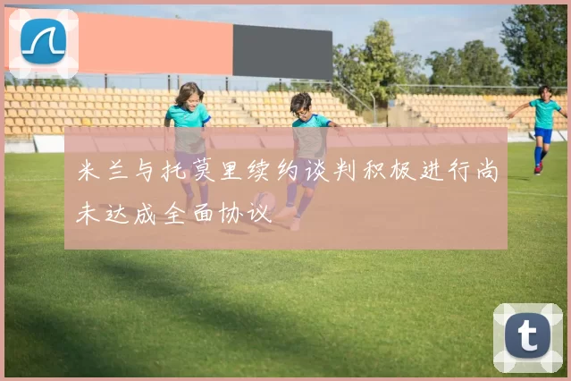 米兰与托莫里续约谈判积极进行尚未达成全面协议