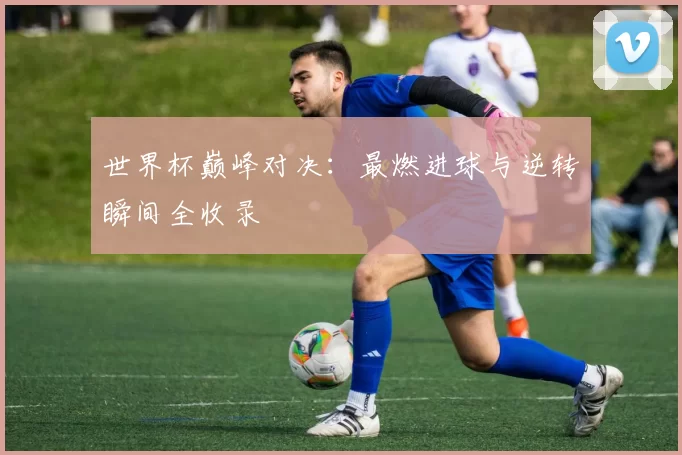 世界杯巅峰对决：最燃进球与逆转瞬间全收录