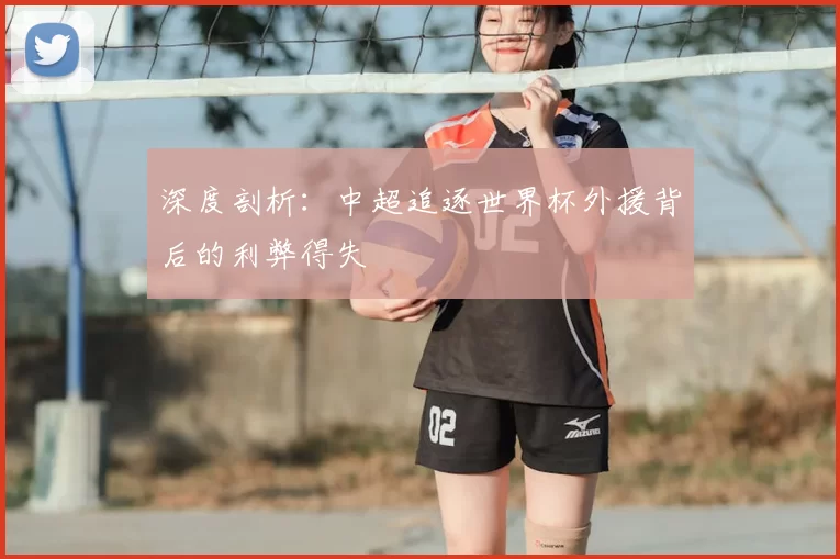 深度剖析:中超追逐世界杯外援背后的利弊得失