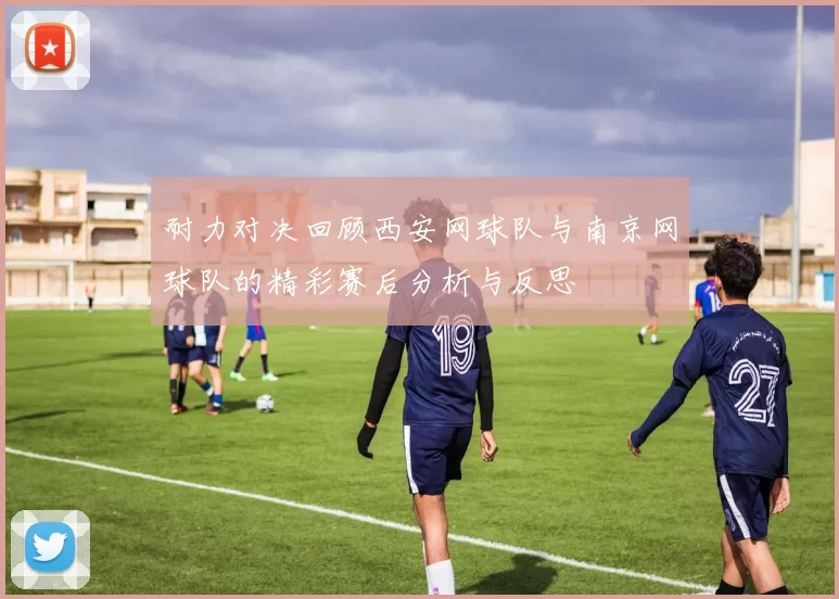 耐力对决回顾西安网球队与南京网球队的精彩赛后分析与反思