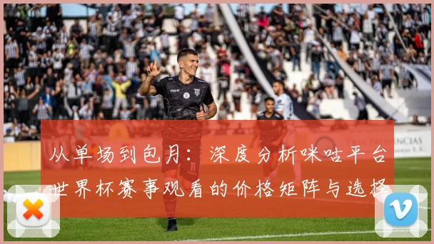 从单场到包月：深度分析咪咕平台世界杯赛事观看的价格矩阵与选择策略