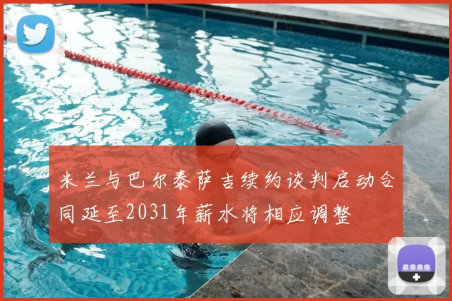 米兰与巴尔泰萨吉续约谈判启动合同延至2031年薪水将相应调整