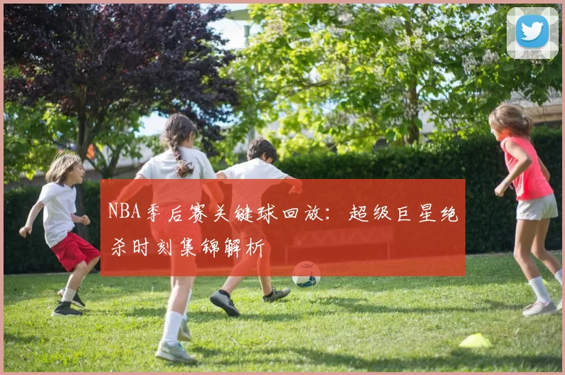 NBA季后赛关键球回放：超级巨星绝杀时刻集锦解析