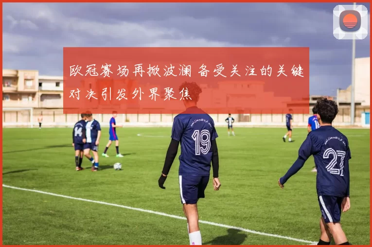 欧冠赛场再掀波澜 备受关注的关键对决引发外界聚焦