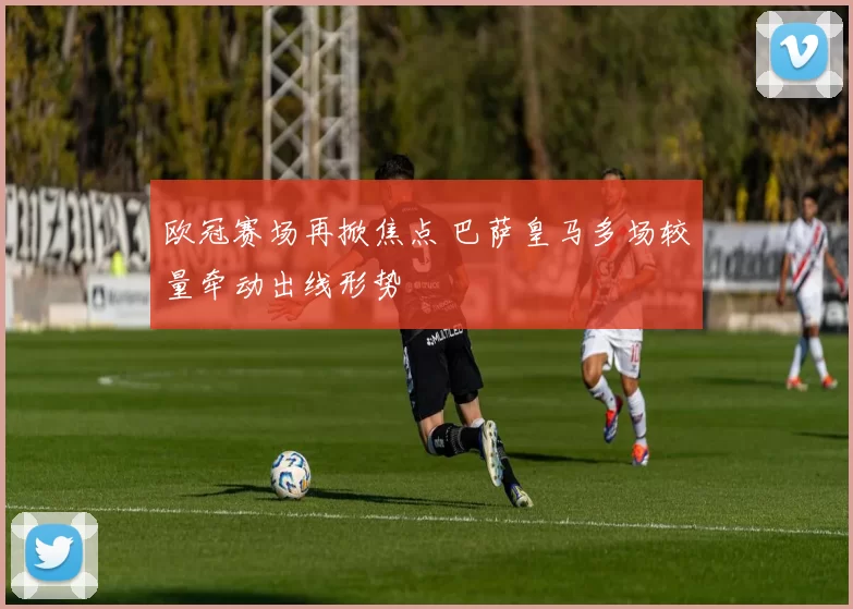 欧冠赛场再掀焦点 巴萨皇马多场较量牵动出线形势