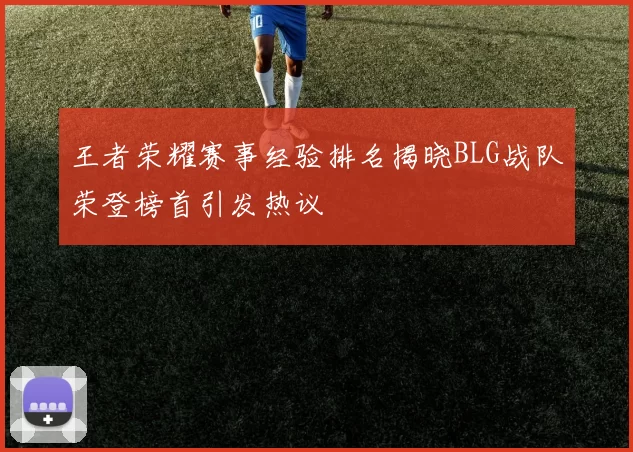 王者荣耀赛事经验排名揭晓BLG战队荣登榜首引发热议