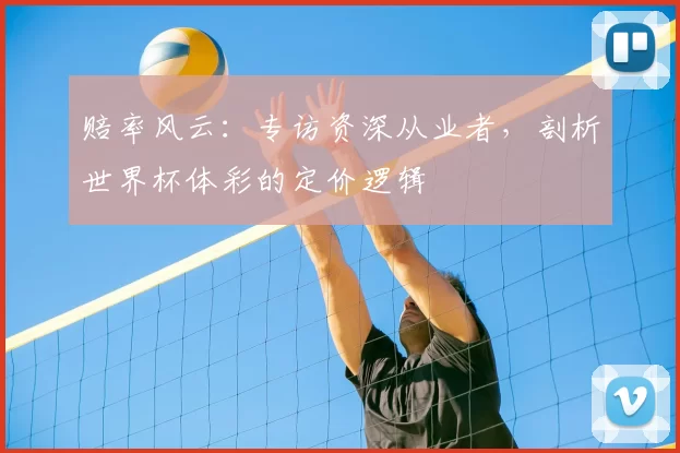 赔率风云:专访资深从业者,剖析世界杯体彩的定价逻辑