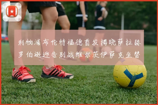 利物浦布伦特福德首发揭晓萨拉赫罗伯逊迎告别战维尔茨伊萨克坐替补席