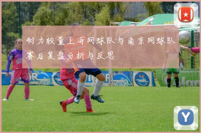 耐力较量上海网球队与南京网球队赛后复盘分析与反思