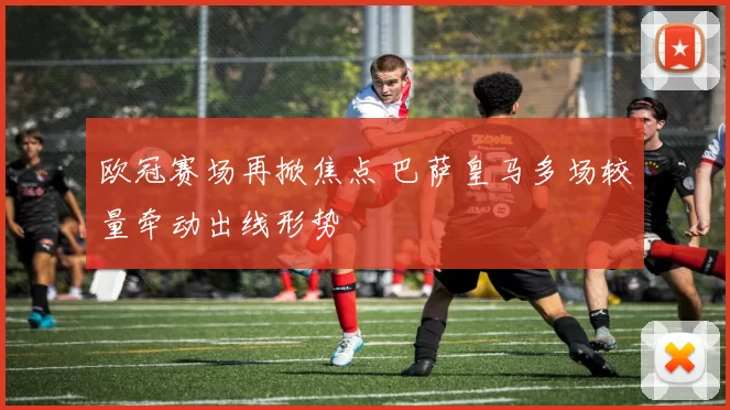 欧冠赛场再掀焦点 巴萨皇马多场较量牵动出线形势