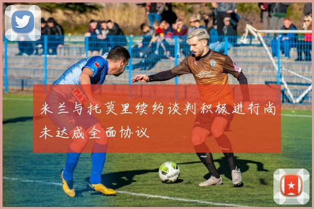 米兰与托莫里续约谈判积极进行尚未达成全面协议