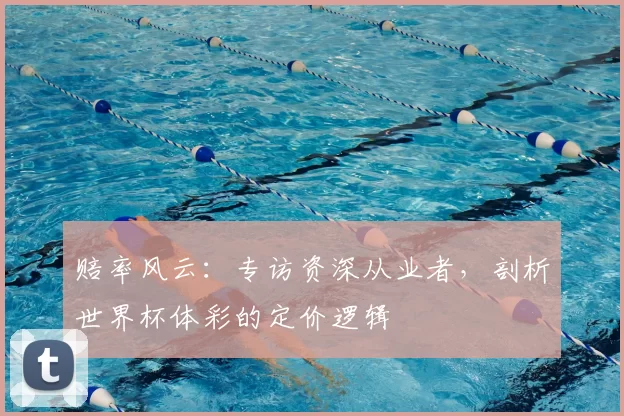 赔率风云:专访资深从业者,剖析世界杯体彩的定价逻辑