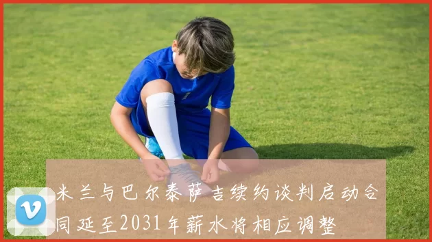 米兰与巴尔泰萨吉续约谈判启动合同延至2031年薪水将相应调整