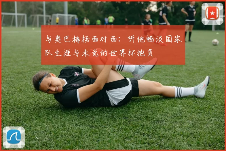 与奥巴梅杨面对面：听他畅谈国家队生涯与未竟的世界杯抱负