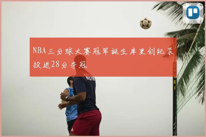 NBA三分球大赛冠军诞生库里创纪录投进28分夺冠