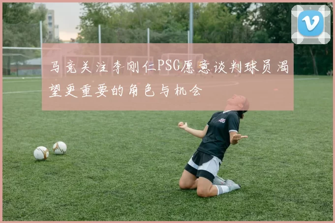 马竞关注李刚仁PSG愿意谈判球员渴望更重要的角色与机会